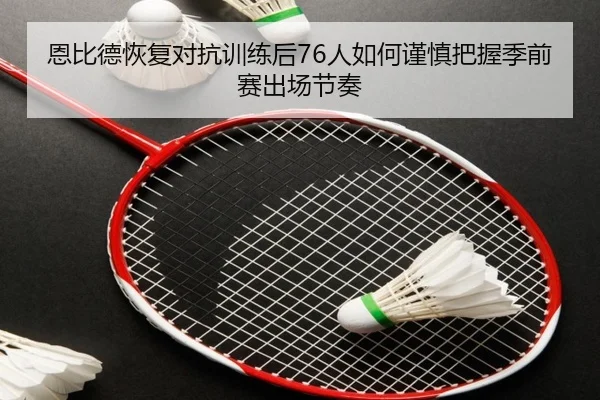 恩比德恢复对抗训练后76人如何谨慎把握季前赛出场节奏