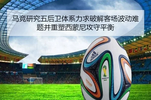 马竞研究五后卫体系力求破解客场波动难题并重塑西蒙尼攻守平衡